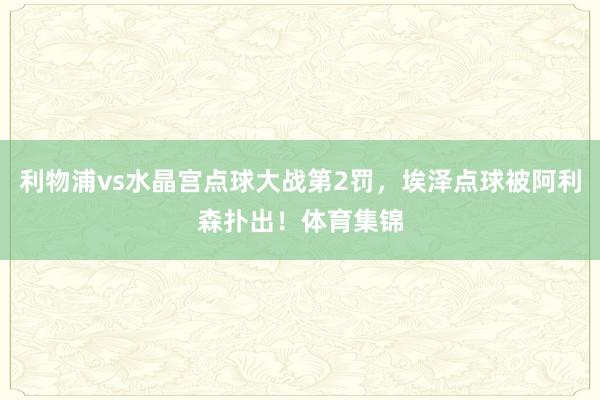 利物浦vs水晶宫点球大战第2罚，埃泽点球被阿利森扑出！体育集