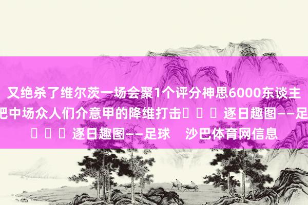又绝杀了维尔茨一场会聚1个评分神思6000东谈主的球场踢6-0很合理吧中场众人们介意甲的降维打击			逐日趣图——足球    沙巴体育网信息