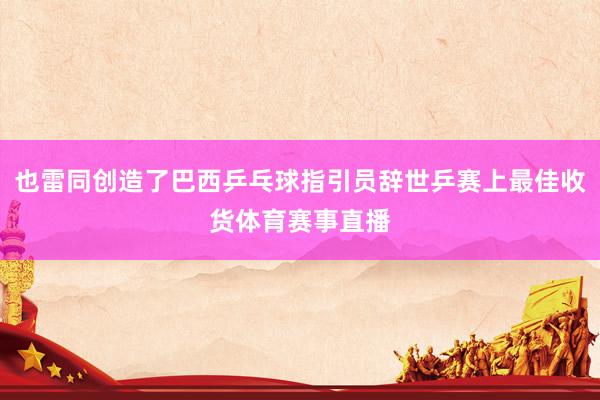 也雷同创造了巴西乒乓球指引员辞世乒赛上最佳收货体育赛事直播
