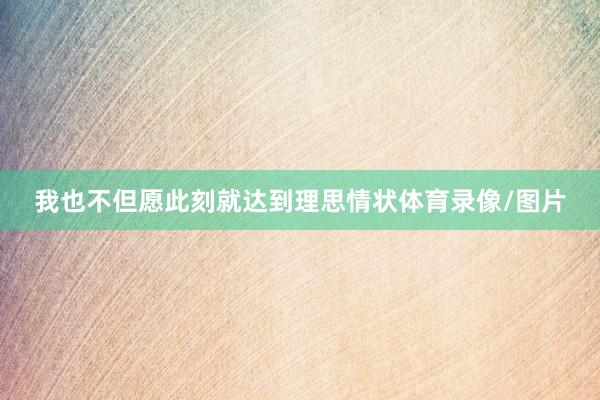我也不但愿此刻就达到理思情状体育录像/图片