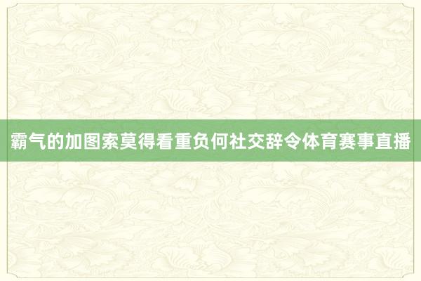 霸气的加图索莫得看重负何社交辞令体育赛事直播