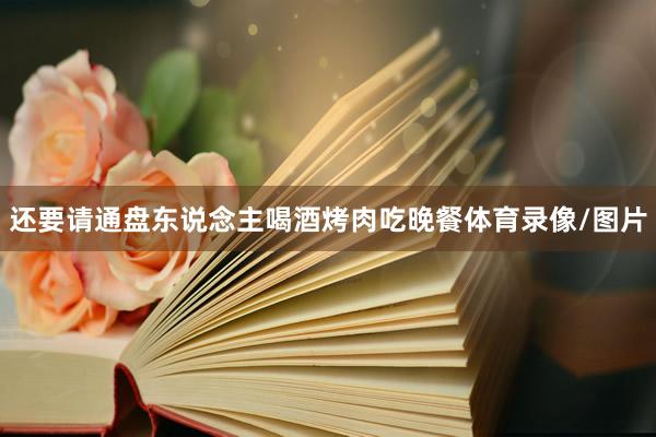 还要请通盘东说念主喝酒烤肉吃晚餐体育录像/图片