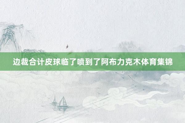 边裁合计皮球临了喷到了阿布力克木体育集锦
