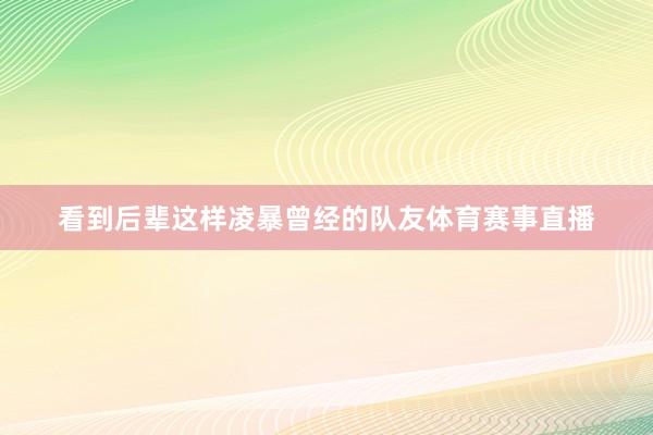 看到后辈这样凌暴曾经的队友体育赛事直播