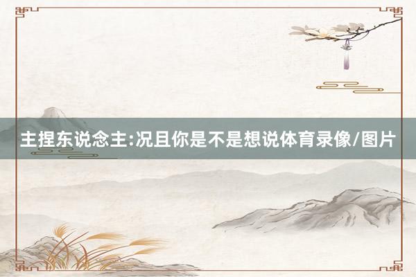 主捏东说念主:况且你是不是想说体育录像/图片