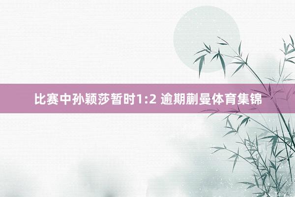 比赛中孙颖莎暂时1:2 逾期蒯曼体育集锦