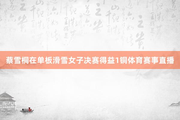 蔡雪桐在单板滑雪女子决赛得益1铜体育赛事直播