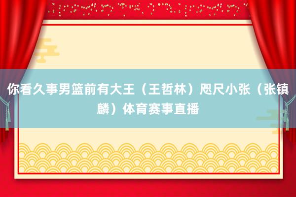 你看久事男篮前有大王（王哲林）咫尺小张（张镇麟）体育赛事直播