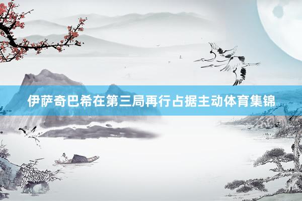 伊萨奇巴希在第三局再行占据主动体育集锦