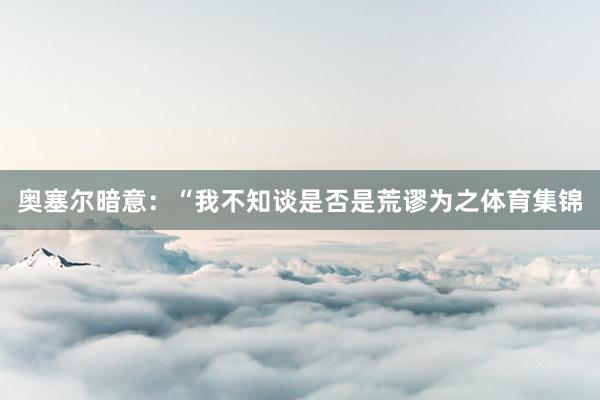 奥塞尔暗意：“我不知谈是否是荒谬为之体育集锦