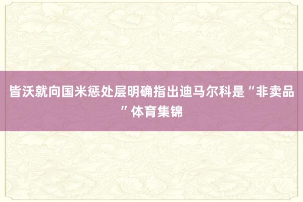 皆沃就向国米惩处层明确指出迪马尔科是“非卖品”体育集锦