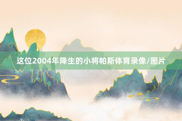 这位2004年降生的小将帕斯体育录像/图片