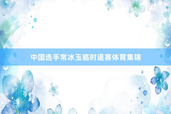中国选手常冰玉临时退赛体育集锦