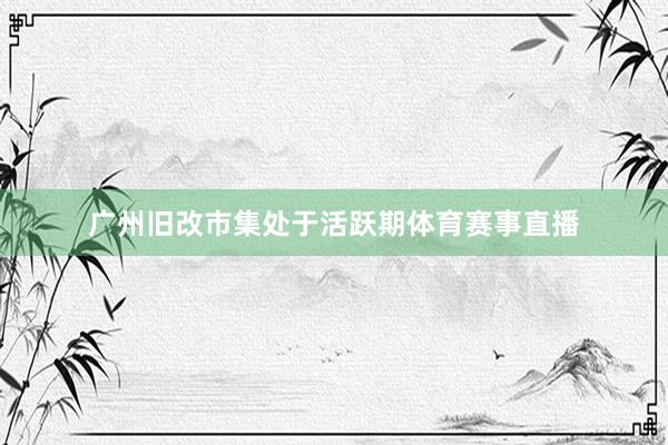 广州旧改市集处于活跃期体育赛事直播