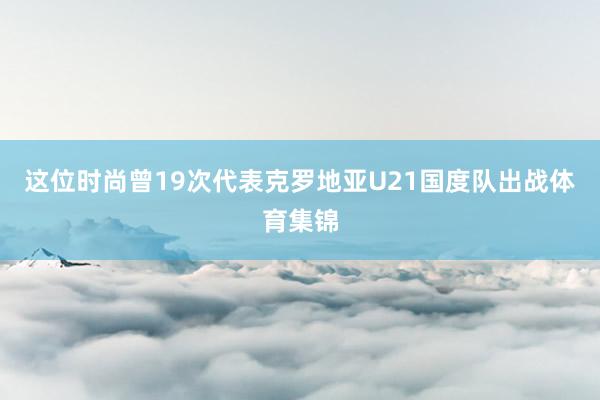 这位时尚曾19次代表克罗地亚U21国度队出战体育集锦
