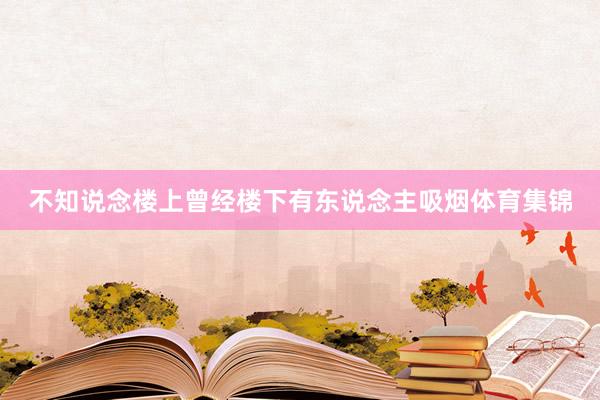 不知说念楼上曾经楼下有东说念主吸烟体育集锦