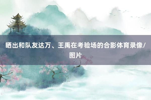 晒出和队友达万、王禹在考验场的合影体育录像/图片