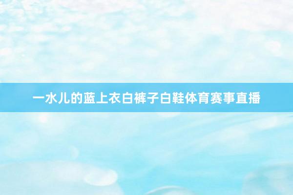 一水儿的蓝上衣白裤子白鞋体育赛事直播