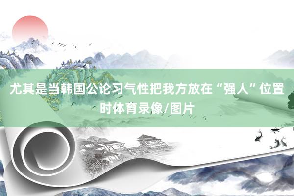 尤其是当韩国公论习气性把我方放在“强人”位置时体育录像/图片