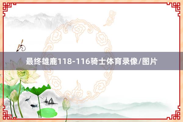 最终雄鹿118-116骑士体育录像/图片