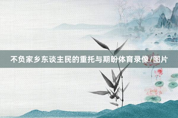不负家乡东谈主民的重托与期盼体育录像/图片