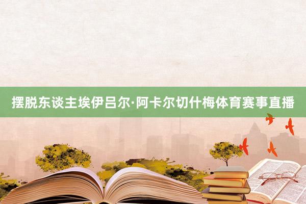 摆脱东谈主埃伊吕尔·阿卡尔切什梅体育赛事直播