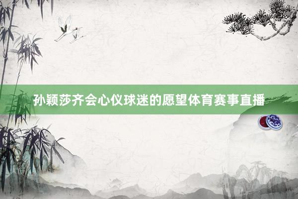 孙颖莎齐会心仪球迷的愿望体育赛事直播
