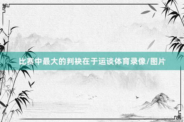 比赛中最大的判袂在于运谈体育录像/图片