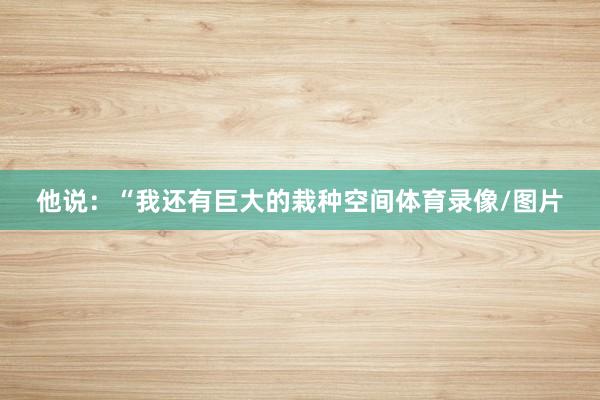 他说：“我还有巨大的栽种空间体育录像/图片