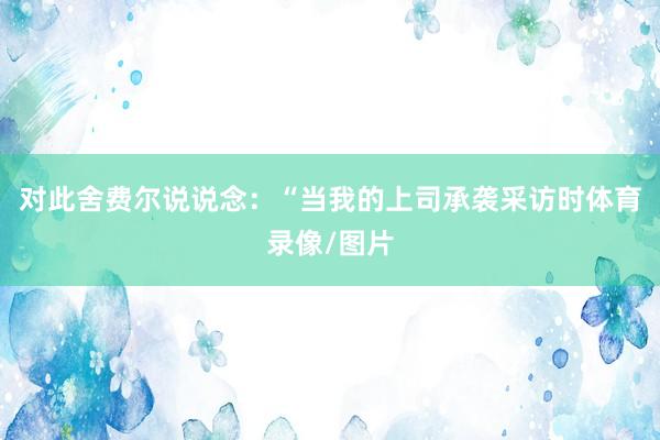 对此舍费尔说说念：“当我的上司承袭采访时体育录像/图片