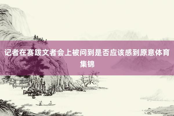 记者在赛跋文者会上被问到是否应该感到原意体育集锦