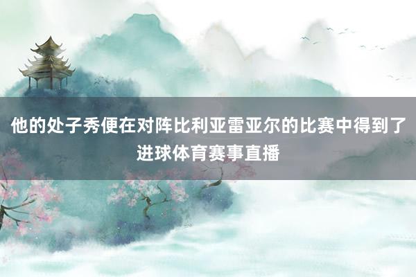 他的处子秀便在对阵比利亚雷亚尔的比赛中得到了进球体育赛事直播
